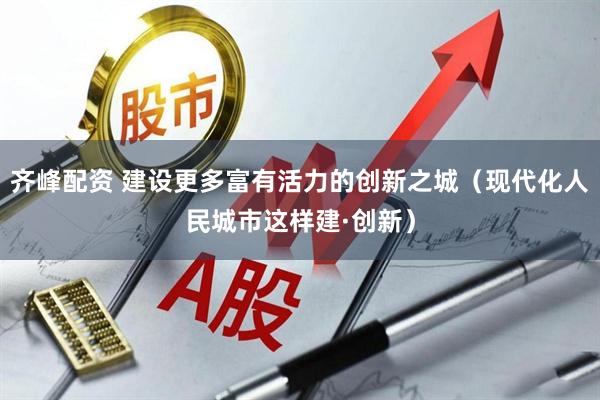 齐峰配资 建设更多富有活力的创新之城（现代化人民城市这样建·创新）