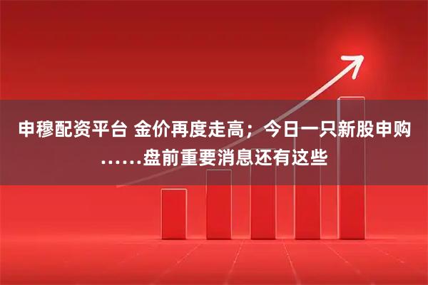 申穆配资平台 金价再度走高；今日一只新股申购……盘前重要消息还有这些