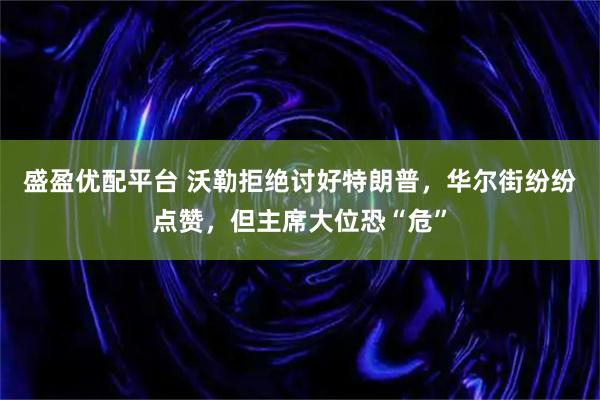 盛盈优配平台 沃勒拒绝讨好特朗普，华尔街纷纷点赞，但主席大位恐“危”
