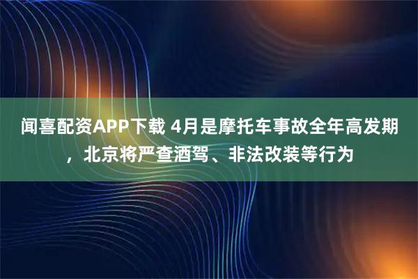 闻喜配资APP下载 4月是摩托车事故全年高发期，北京将严查酒驾、非法改装等行为