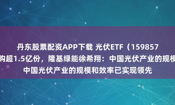 丹东股票配资APP下载 光伏ETF（159857）上一交易日获申购超1.5亿份，隆基绿能徐希翔：中国光伏产业的规模和效率已实现领先
