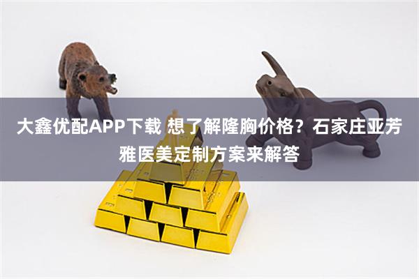 大鑫优配APP下载 想了解隆胸价格？石家庄亚芳雅医美定制方案来解答