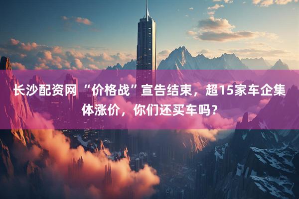 长沙配资网 “价格战”宣告结束，超15家车企集体涨价，你们还买车吗？