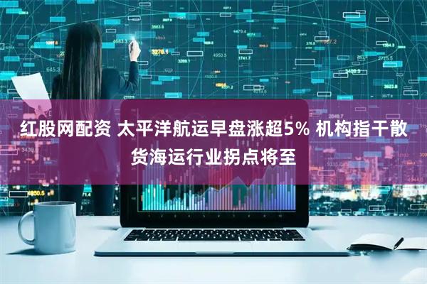 红股网配资 太平洋航运早盘涨超5% 机构指干散货海运行业拐点将至
