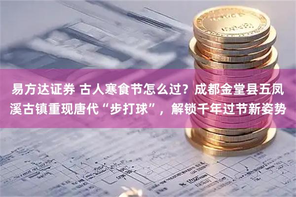 易方达证券 古人寒食节怎么过？成都金堂县五凤溪古镇重现唐代“步打球”，解锁千年过节新姿势