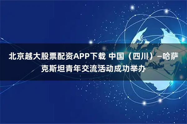 北京越大股票配资APP下载 中国（四川）—哈萨克斯坦青年交流活动成功举办