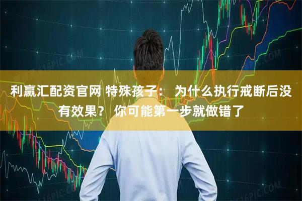 利赢汇配资官网 特殊孩子： 为什么执行戒断后没有效果？ 你可能第一步就做错了