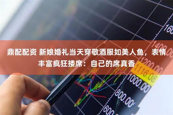 鼎配配资 新娘婚礼当天穿敬酒服如美人鱼，表情丰富疯狂搂席：自己的席真香