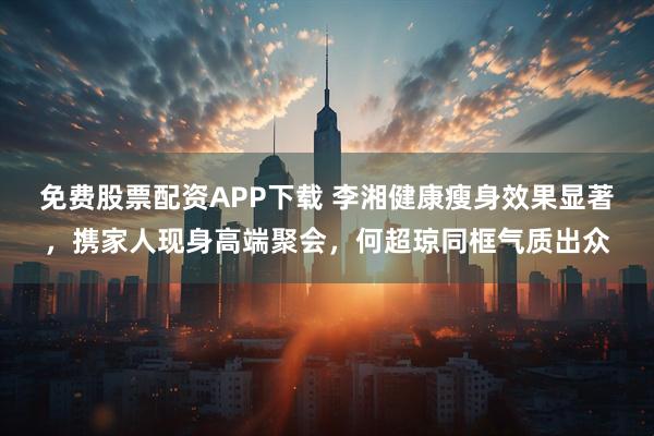 免费股票配资APP下载 李湘健康瘦身效果显著，携家人现身高端聚会，何超琼同框气质出众
