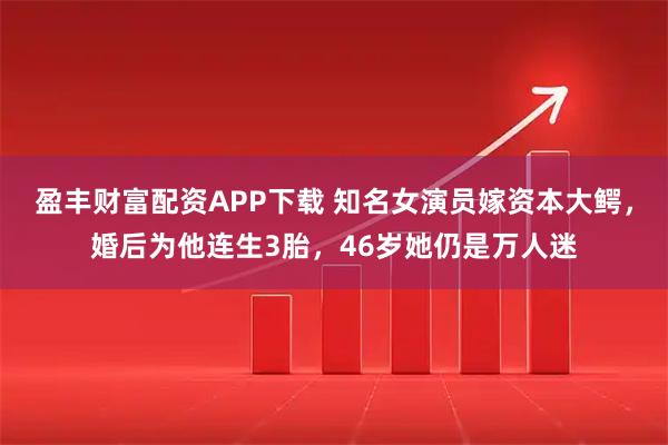 盈丰财富配资APP下载 知名女演员嫁资本大鳄，婚后为他连生3胎，46岁她仍是万人迷