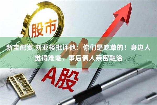 新宝配资 刘亚楼批评他：你们是吃草的！身边人觉得难堪，事后俩人亲密融洽