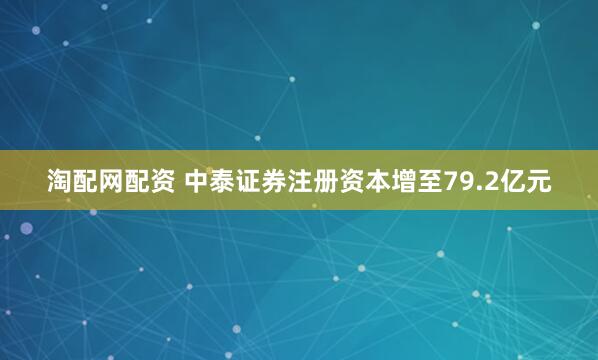 淘配网配资 中泰证券注册资本增至79.2亿元