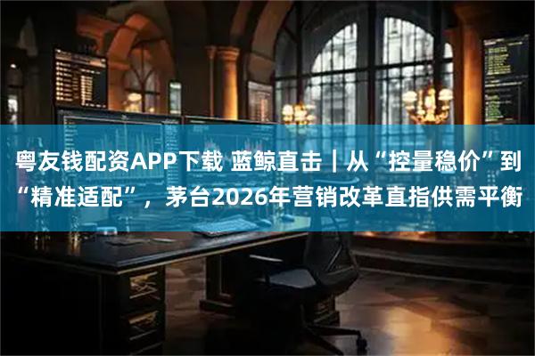 粤友钱配资APP下载 蓝鲸直击｜从“控量稳价”到“精准适配”，茅台2026年营销改革直指供需平衡