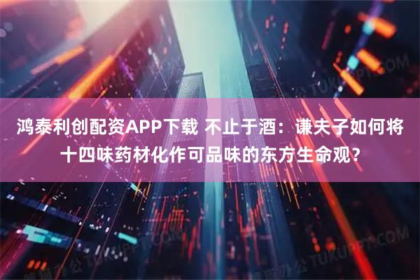 鸿泰利创配资APP下载 不止于酒：谦夫子如何将十四味药材化作可品味的东方生命观？