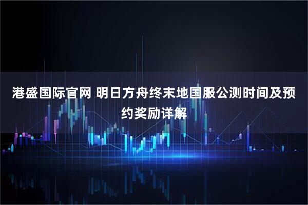 港盛国际官网 明日方舟终末地国服公测时间及预约奖励详解