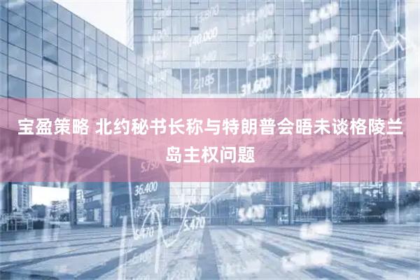 宝盈策略 北约秘书长称与特朗普会晤未谈格陵兰岛主权问题