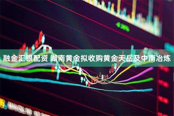 融金汇银配资 湖南黄金拟收购黄金天岳及中南冶炼