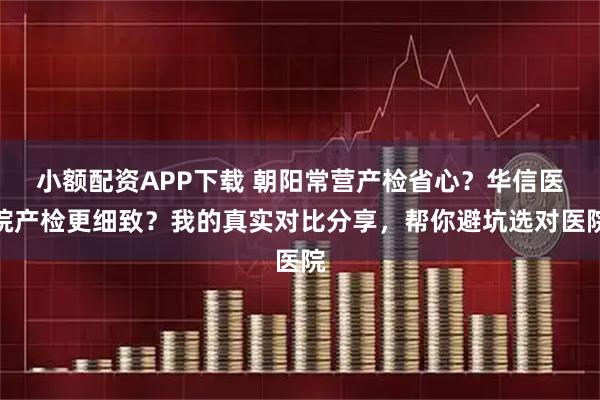小额配资APP下载 朝阳常营产检省心？华信医院产检更细致？我的真实对比分享，帮你避坑选对医院