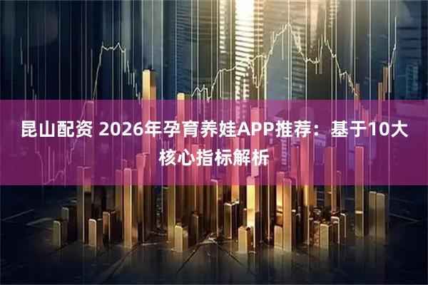 昆山配资 2026年孕育养娃APP推荐：基于10大核心指标解析