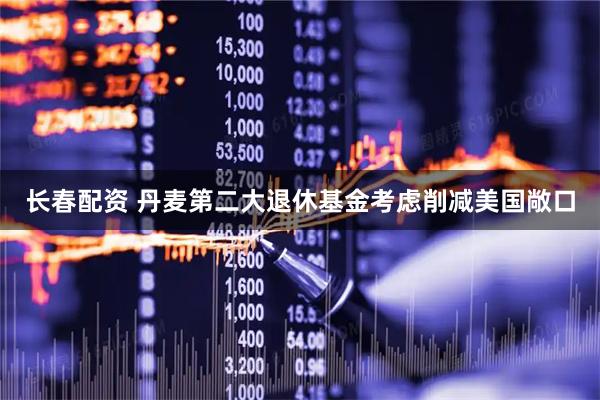 长春配资 丹麦第二大退休基金考虑削减美国敞口