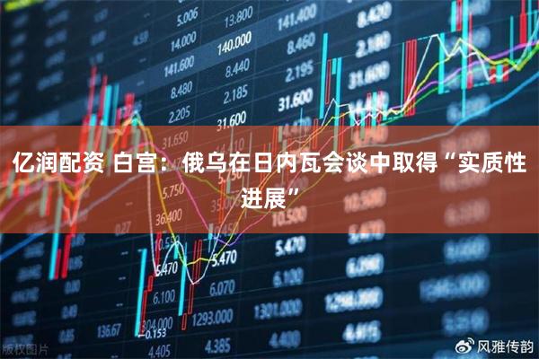 亿润配资 白宫：俄乌在日内瓦会谈中取得“实质性进展”