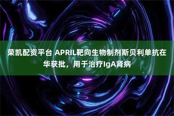 荣凯配资平台 APRIL靶向生物制剂斯贝利单抗在华获批，用于治疗IgA肾病