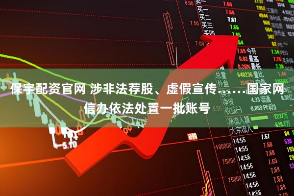 保宇配资官网 涉非法荐股、虚假宣传……国家网信办依法处置一批账号