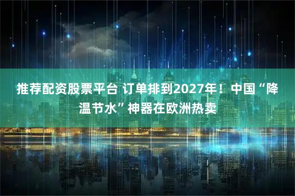 推荐配资股票平台 订单排到2027年！中国“降温节水”神器在欧洲热卖