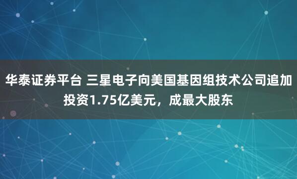 华泰证券平台 三星电子向美国基因组技术公司追加投资1.75亿美元，成最大股东
