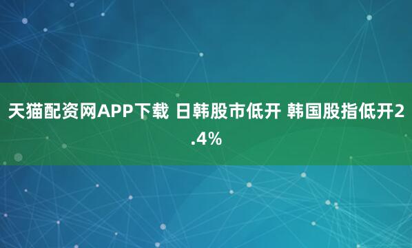 天猫配资网APP下载 日韩股市低开 韩国股指低开2.4%