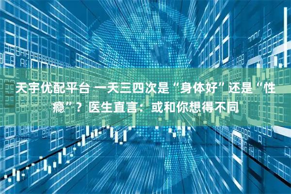 天宇优配平台 一天三四次是“身体好”还是“性瘾”？医生直言：或和你想得不同